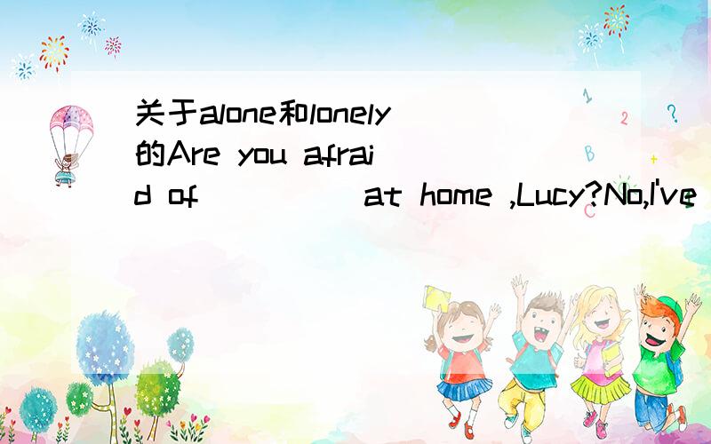 关于alone和lonely的Are you afraid of ____ at home ,Lucy?No,I've grown upA alone B being alone Clonely Dbeing lonely我选的是b,但是错了,为什么呢?对不起，我打错了，选D是错的