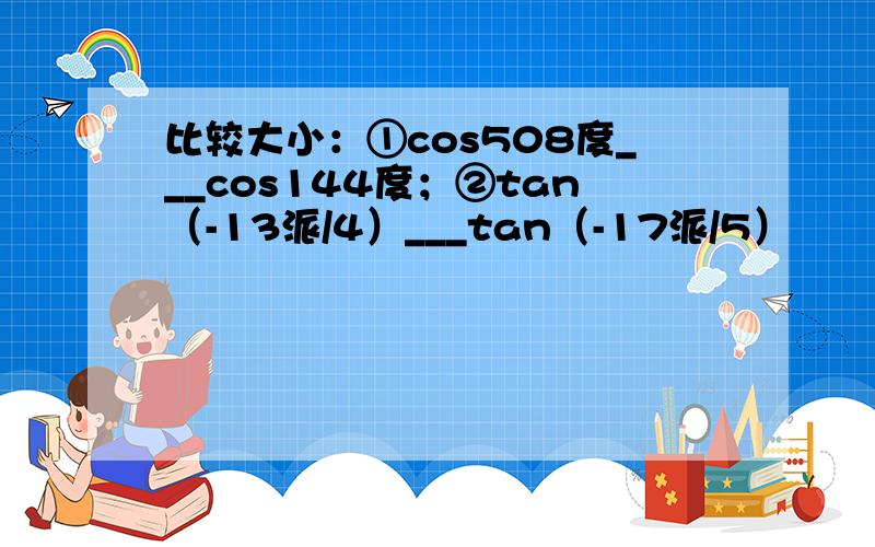 比较大小：①cos508度___cos144度；②tan（-13派/4）___tan（-17派/5）