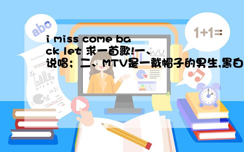 i miss come back let 求一首歌!一、说唱；二、MTV是一戴帽子的男生,黑白风格；三、中间穿插女生唱； i miss come back 等单词,其他的都不记得了!