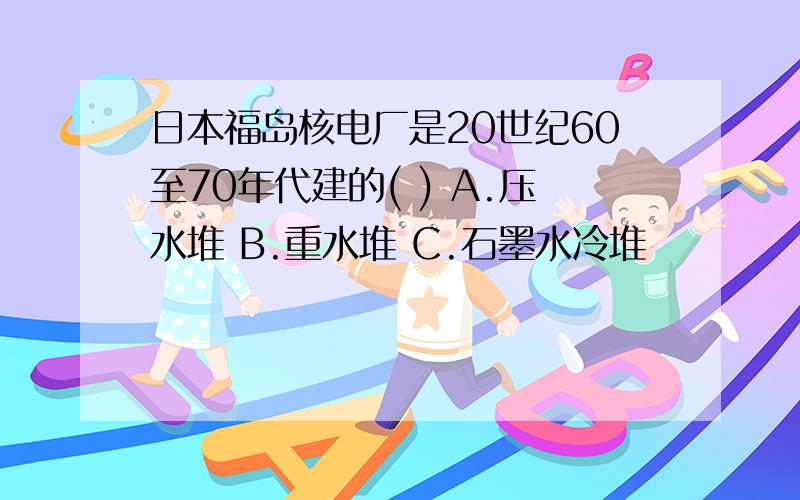 日本福岛核电厂是20世纪60至70年代建的( ) A.压水堆 B.重水堆 C.石墨水冷堆