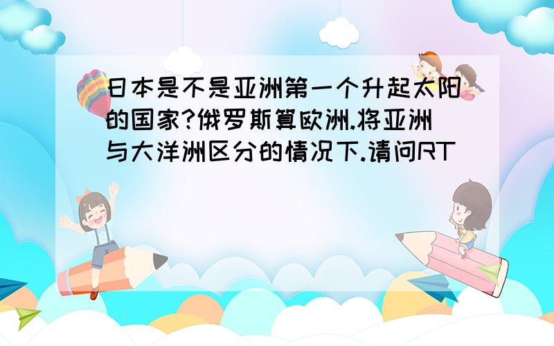 日本是不是亚洲第一个升起太阳的国家?俄罗斯算欧洲.将亚洲与大洋洲区分的情况下.请问RT