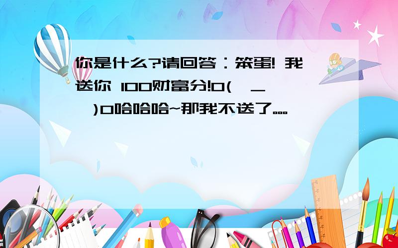 你是什么?请回答：笨蛋! 我送你 100财富分!O(∩_∩)O哈哈哈~那我不送了。。。