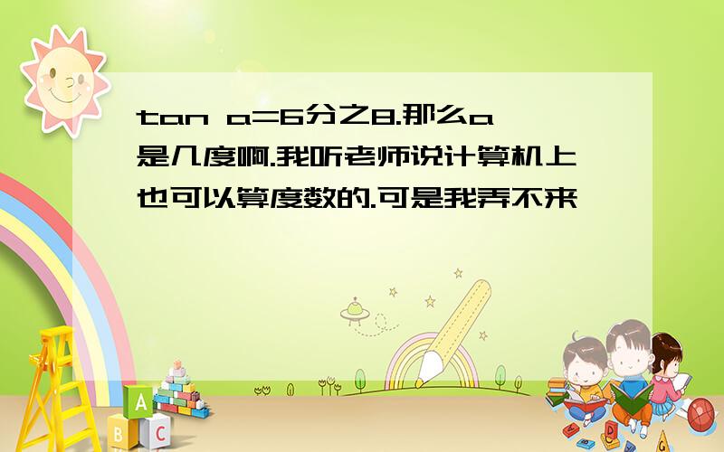 tan a=6分之8.那么a是几度啊.我听老师说计算机上也可以算度数的.可是我弄不来