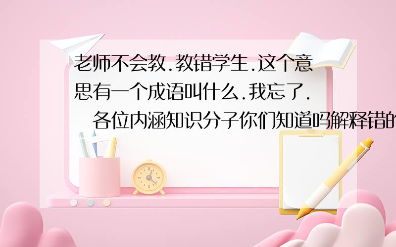 老师不会教.教错学生.这个意思有一个成语叫什么.我忘了.　各位内涵知识分子你们知道吗解释错的给学生.人们说这是(　　　)　一句成语.我忘了.