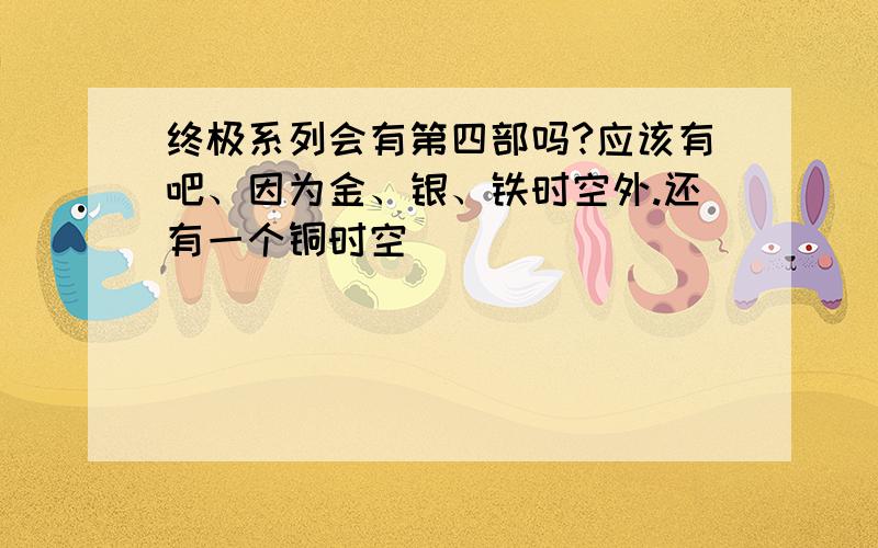 终极系列会有第四部吗?应该有吧、因为金、银、铁时空外.还有一个铜时空