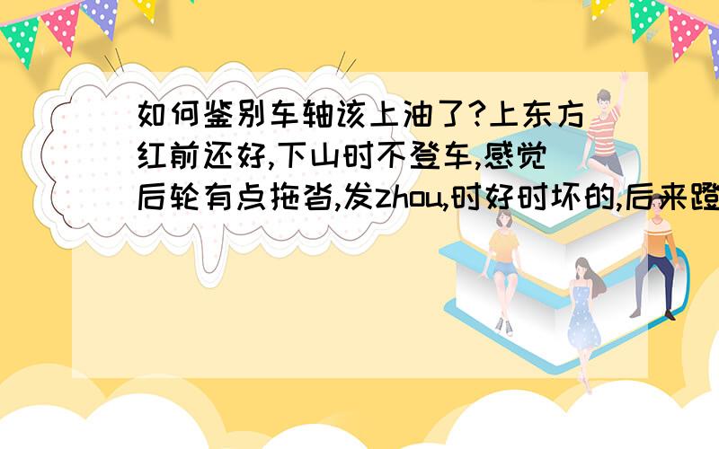 如何鉴别车轴该上油了?上东方红前还好,下山时不登车,感觉后轮有点拖沓,发zhou,时好时坏的,后来蹬车时感觉带不动后轮似的,是该上油了吗?普通菜车,珠档的,普通黄油就行了吧……后轮无快