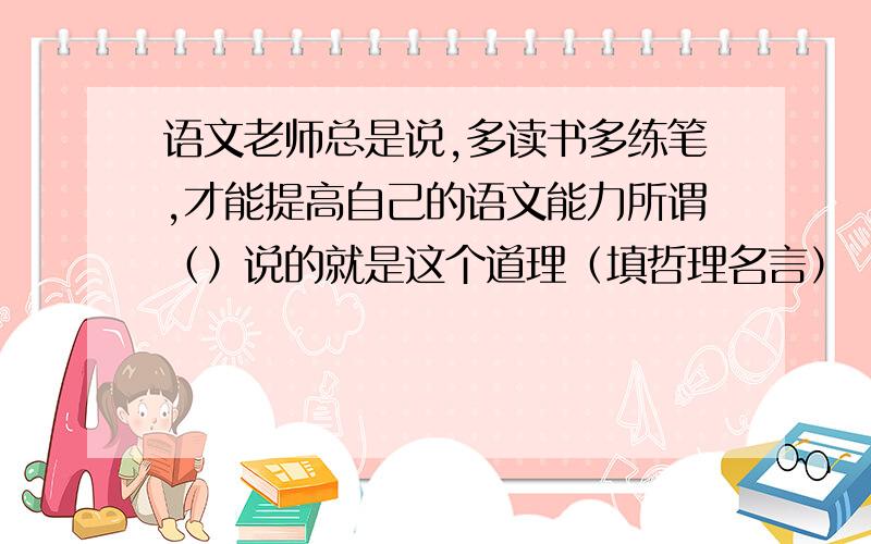 语文老师总是说,多读书多练笔,才能提高自己的语文能力所谓（）说的就是这个道理（填哲理名言）