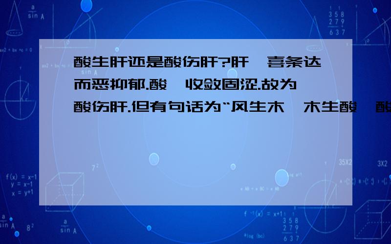 酸生肝还是酸伤肝?肝,喜条达而恶抑郁.酸,收敛固涩.故为酸伤肝.但有句话为“风生木,木生酸,酸生肝.”请问酸到底是伤肝还是生肝?这里说的“酸生肝”是指什么?