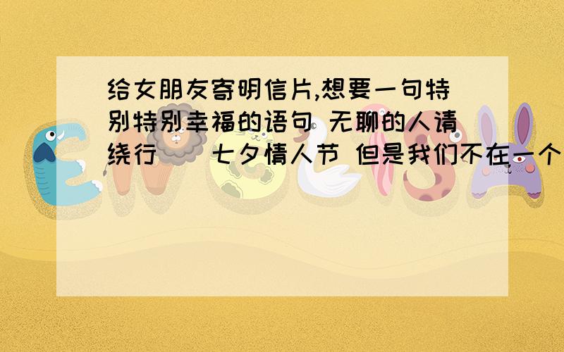 给女朋友寄明信片,想要一句特别特别幸福的语句 无聊的人请绕行``七夕情人节 但是我们不在一个城市 我已经拖人帮我送花``只是不知道写什么好``我想要一句或者一段能让她一看到就感觉特