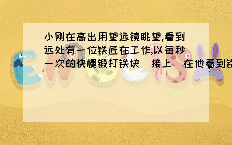 小刚在高出用望远镜眺望,看到远处有一位铁匠在工作,以每秒一次的快慢锻打铁块(接上)在他看到铁匠最后一次段打铁快的同时听到了击打声,随后恰好还听到了两次击打声.则铁匠与小岗的距