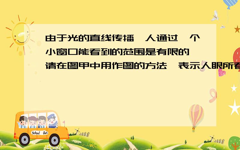 由于光的直线传播,人通过一个小窗口能看到的范围是有限的,请在图甲中用作图的方法,表示人眼所看到的范围大小（用带有箭头方向的直线表示光线,箭头方向为光的传播方向）．