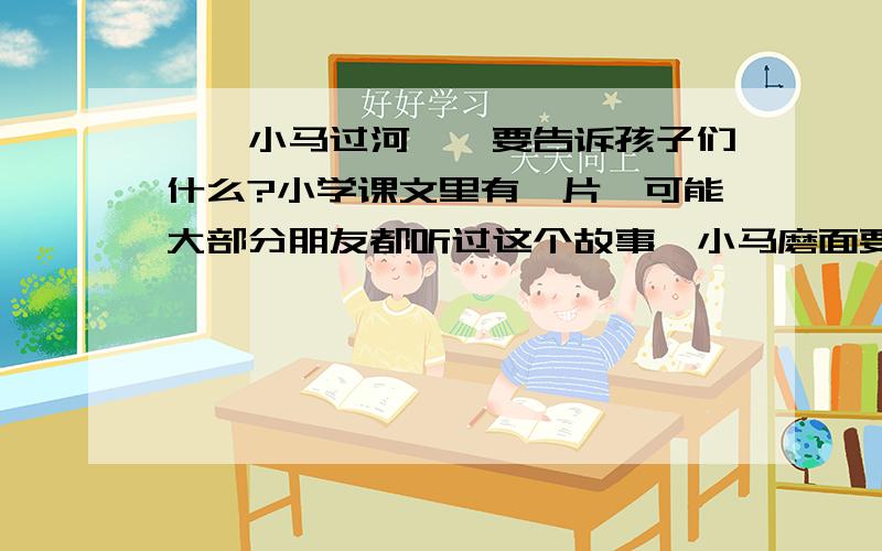 ,《小马过河》,要告诉孩子们什么?小学课文里有一片,可能大部分朋友都听过这个故事,小马磨面要过一条河,不知深浅,老牛说很浅,松鼠说太深,最后小马自己试着过去了,讲完故事后,我给孩子