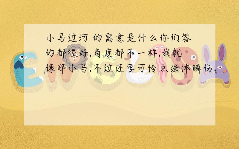 小马过河 的寓意是什么你们答的都很好,角度都不一样,我就像那小马,不过还要可怜点遍体鳞伤