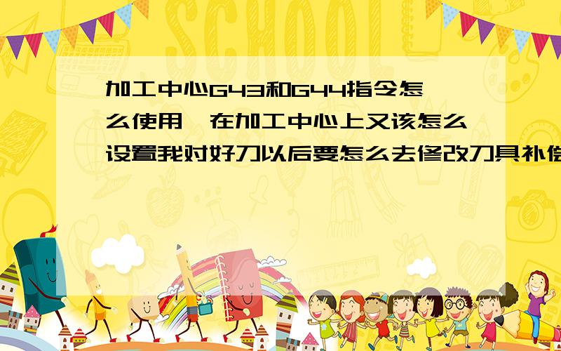 加工中心G43和G44指令怎么使用,在加工中心上又该怎么设置我对好刀以后要怎么去修改刀具补偿