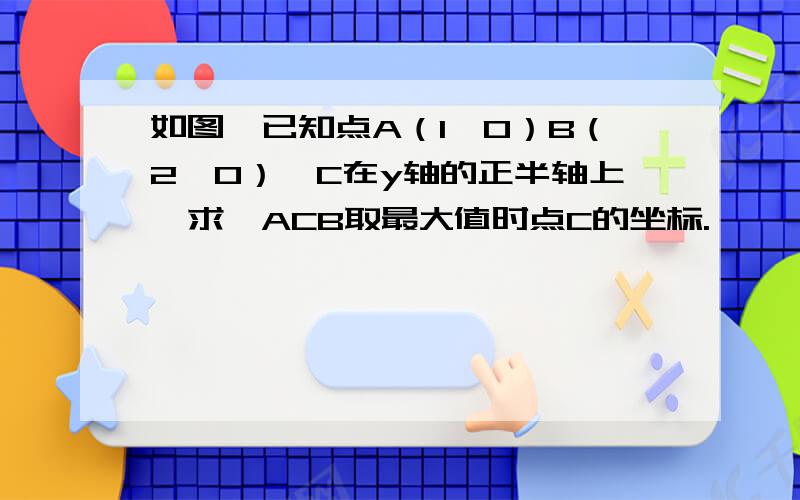 如图,已知点A（1,0）B（2,0）,C在y轴的正半轴上,求∠ACB取最大值时点C的坐标.