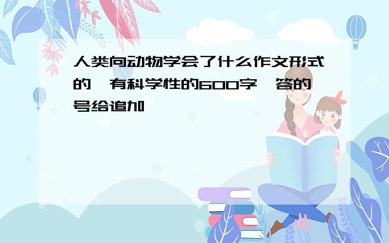 人类向动物学会了什么作文形式的,有科学性的600字,答的号给追加