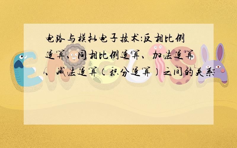 电路与模拟电子技术：反相比例运算、同相比例运算、加法运算、减法运算（积分运算）之间的关系