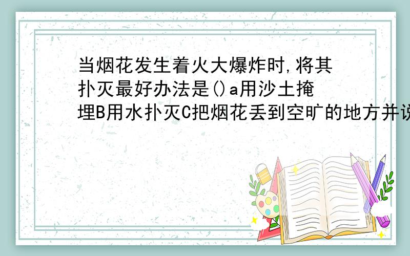 当烟花发生着火大爆炸时,将其扑灭最好办法是()a用沙土掩埋B用水扑灭C把烟花丢到空旷的地方并说明白原因哈……