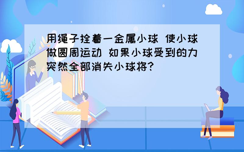 用绳子拴着一金属小球 使小球做圆周运动 如果小球受到的力突然全部消失小球将?