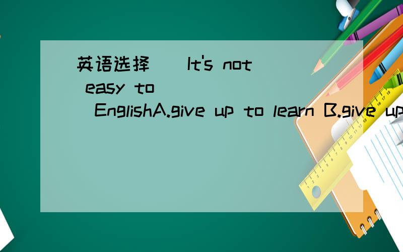 英语选择()It's not easy to_______EnglishA.give up to learn B.give up learningA.give up to learn B.give up learning C.give in learning D.give in to learn