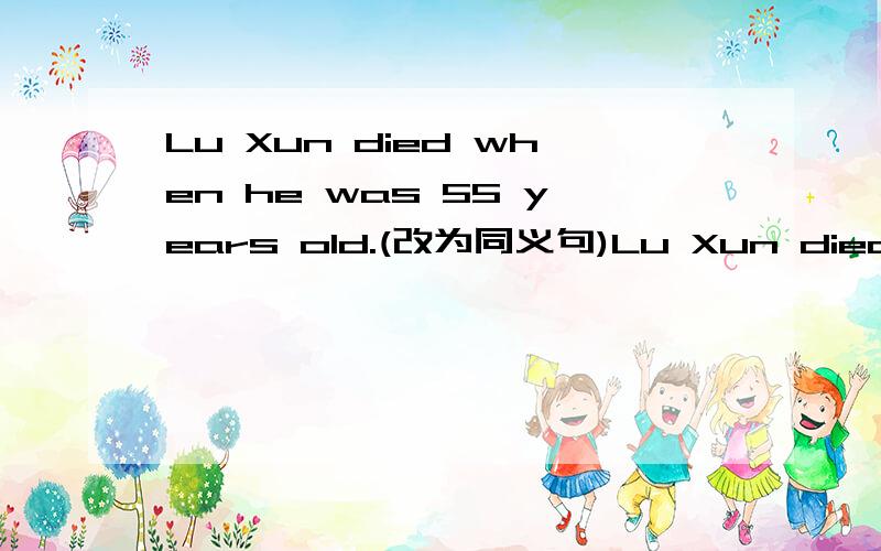 Lu Xun died when he was 55 years old.(改为同义句)Lu Xun died （）（）（）（）55.