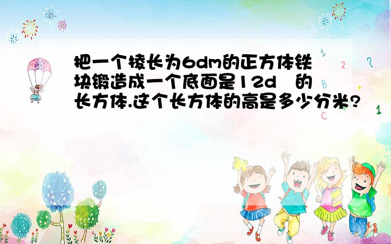 把一个棱长为6dm的正方体铁块锻造成一个底面是12d㎡的长方体.这个长方体的高是多少分米?