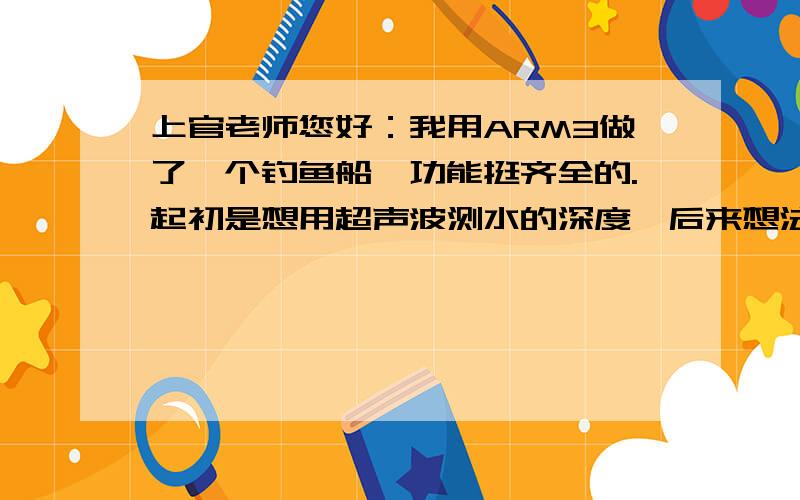 上官老师您好：我用ARM3做了一个钓鱼船,功能挺齐全的.起初是想用超声波测水的深度,后来想法复杂了,想探测船下水底鱼的位子、大小、数量等等都通过无线上传到遥控器LCD上显示出来.现在