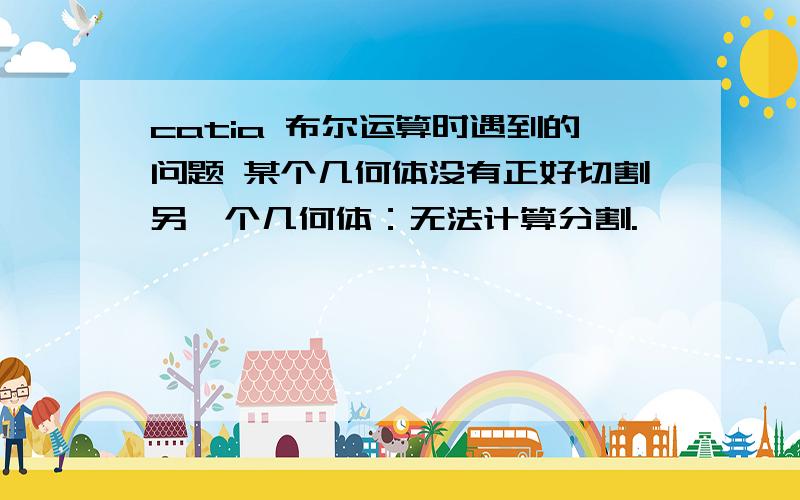 catia 布尔运算时遇到的问题 某个几何体没有正好切割另一个几何体：无法计算分割.