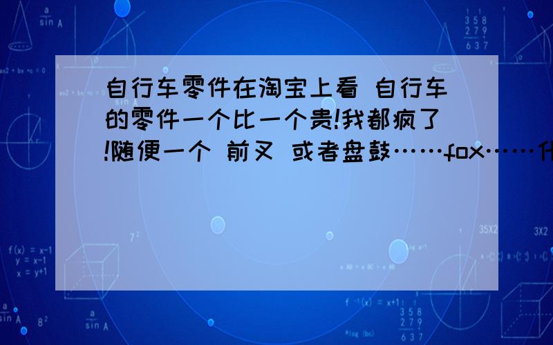 自行车零件在淘宝上看 自行车的零件一个比一个贵!我都疯了!随便一个 前叉 或者盘鼓……fox……什么的牌子一个比一个漂亮 差别多大?有谁能介绍一下么?想买辆自行车3000左右但配置想好点~