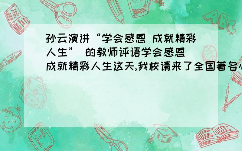 孙云演讲“学会感恩 成就精彩人生” 的教师评语学会感恩 成就精彩人生这天,我校请来了全国著名心灵成长教育家孙云老师举行了主题为“学会感恩——成就精彩人生”的大型演讲报告会.