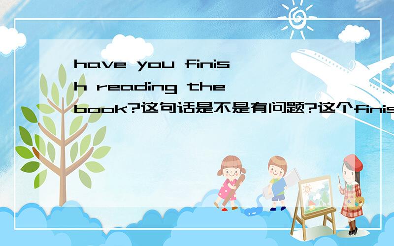 have you finish reading the book?这句话是不是有问题?这个finish是不是应该用过去分词