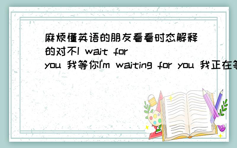 麻烦懂英语的朋友看看时态解释的对不I wait for you 我等你I'm waiting for you 我正在等着你I waited for you 我以前等过你(很平淡的叙述以前的事）I have waited for you 我已经等过你了（你自己不来,我没