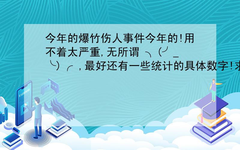 今年的爆竹伤人事件今年的!用不着太严重,无所谓 ╮(╯_╰)╭ ,最好还有一些统计的具体数字!求求~哎 ╮(╯▽╰)╭ 算了，去年的也行呀！最最好还是小孩玩火造成的！