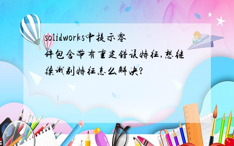 solidworks中提示零件包含带有重建错误特征,想继续识别特征怎么解决?