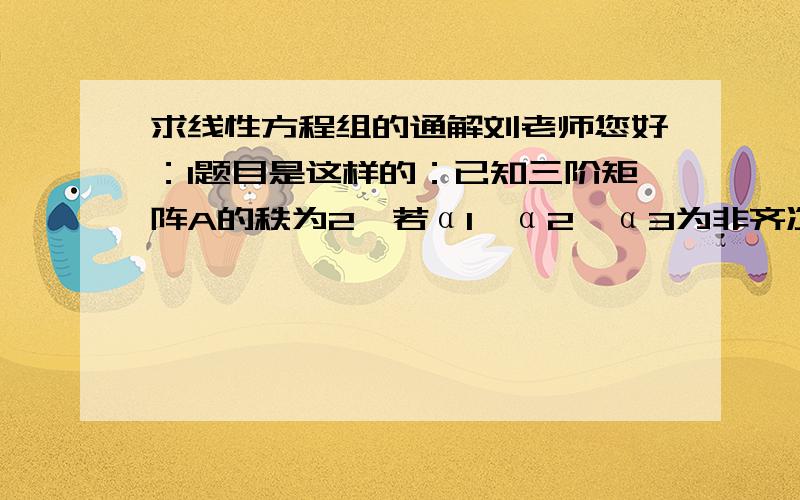 求线性方程组的通解刘老师您好：1题目是这样的：已知三阶矩阵A的秩为2,若α1,α2,α3为非齐次线性方程组Ax=b的3个解,且α1=（1,2,3）^T,α2+α3=（3,5,7）^T,则该线性方程组的通解是_______书上答案