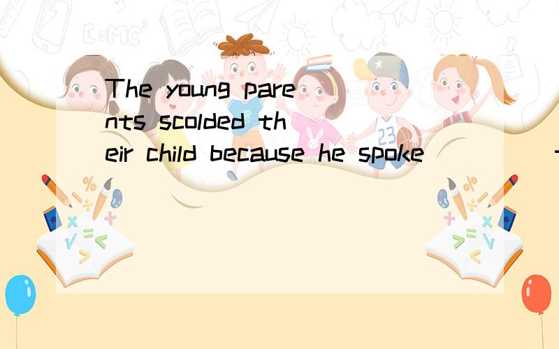 The young parents scolded their child because he spoke ____ to the guest.rudely truly politely happily Fighting with fists is not a good way to _____ an argument.settle set solve involve His present job does not suit his ____.He may do better at mark