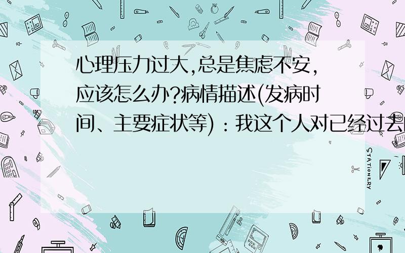 心理压力过大,总是焦虑不安,应该怎么办?病情描述(发病时间、主要症状等)：我这个人对已经过去的事放不下,对还未发生的事过分担忧,还有遇到事情就无端紧张.比如最近在考驾驶证,脑袋里