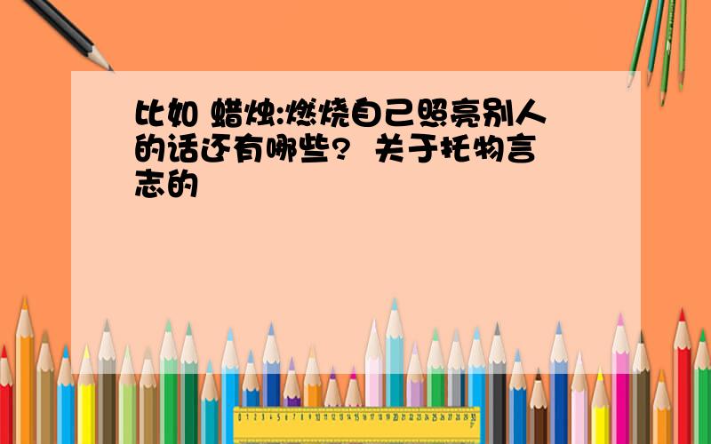 比如 蜡烛:燃烧自己照亮别人的话还有哪些?  关于托物言志的