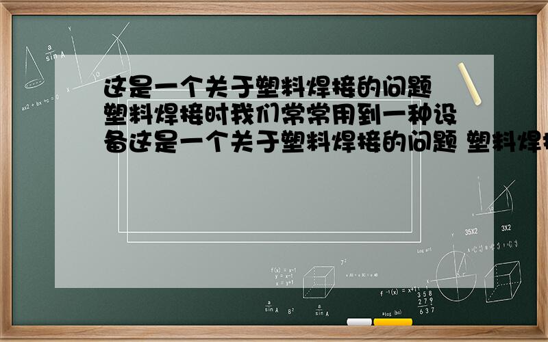 这是一个关于塑料焊接的问题 塑料焊接时我们常常用到一种设备这是一个关于塑料焊接的问题 塑料焊接时我们常常用到一种设备 那个设备连接电源 开关连接后 手柄处受热 手柄前端有俩个