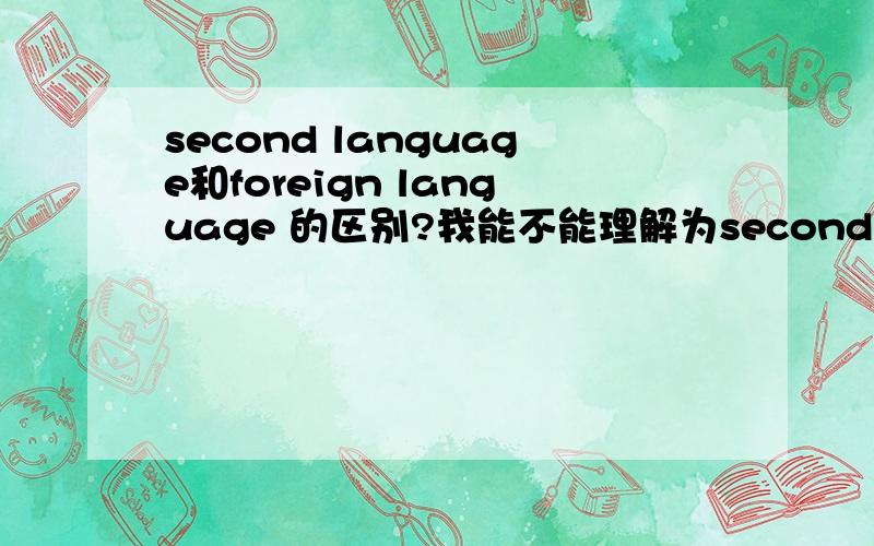 second language和foreign language 的区别?我能不能理解为second language就像英语在很多欧洲国家被广泛应用,而英语在中国是foreign language,只是在教室里学学,出来这个环境大家都很少用.那个高手来解