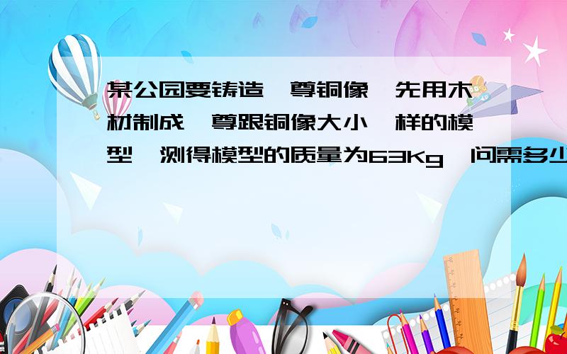 某公园要铸造一尊铜像,先用木材制成一尊跟铜像大小一样的模型,测得模型的质量为63Kg,问需多少千克铜才能铸成此铜像?（p水=0.7×10³Kg/m³,p铜=8.9×10³Kg/m³） ｛P是密度单位 rou｝