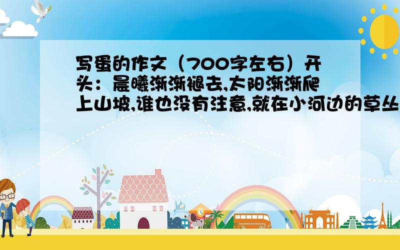 写蛋的作文（700字左右）开头：晨曦渐渐褪去,太阳渐渐爬上山坡,谁也没有注意,就在小河边的草丛里躺着一只蛋!这是一只什么蛋?是谁发现的?接下来会发生什么事?