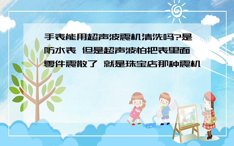 手表能用超声波震机清洗吗?是防水表 但是超声波怕把表里面零件震散了 就是珠宝店那种震机