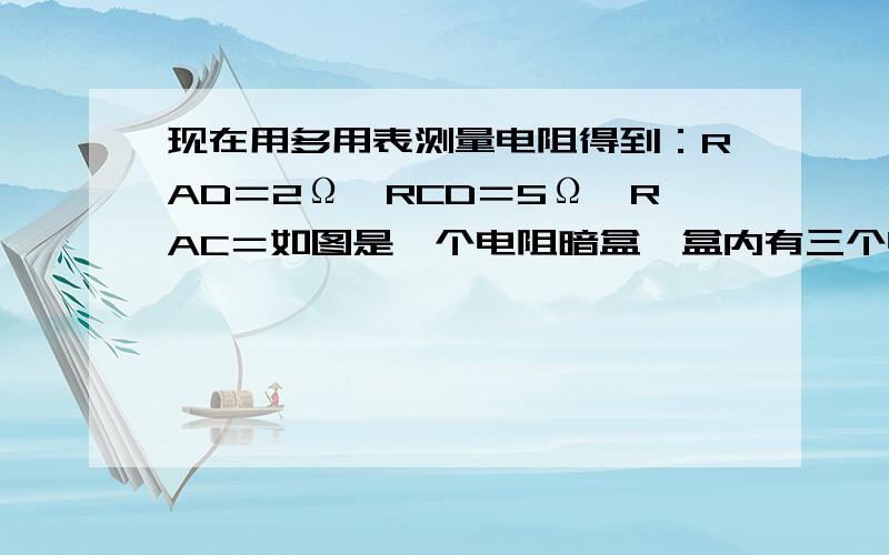 现在用多用表测量电阻得到：RAD＝2Ω,RCD＝5Ω,RAC＝如图是一个电阻暗盒,盒内有三个电阻,A、B、C、D分别为四根引线．3Ω．若用导线把B、D端连接后,测得A、C间电阻RAC＝2Ω,如果不用导线把B、D端