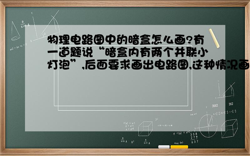 物理电路图中的暗盒怎么画?有一道题说“暗盒内有两个并联小灯泡”,后面要求画出电路图,这种情况画不画暗盒?要画暗盒的话怎么画?