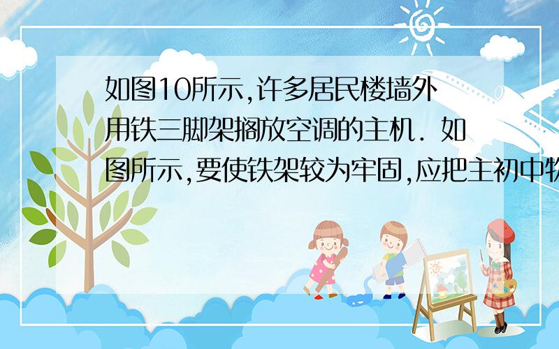 如图10所示,许多居民楼墙外用铁三脚架搁放空调的主机．如图所示,要使铁架较为牢固,应把主初中物理 如图10所示,许多居民楼墙外用铁三脚架搁放空调的主机．如图所示,要使铁架较为牢固,