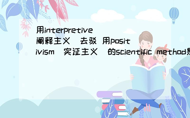 用interpretive（阐释主义）去驳 用positivism(实证主义)的scientific method是唯一增加现实世界知识的方这是我们social science的essay,平常上课都打酱油去了,也没找到中文版的看'Positivism,Using the scientifi