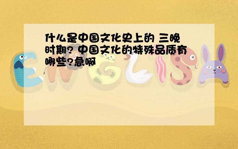 什么是中国文化史上的 三晚 时期? 中国文化的特殊品质有哪些?急啊