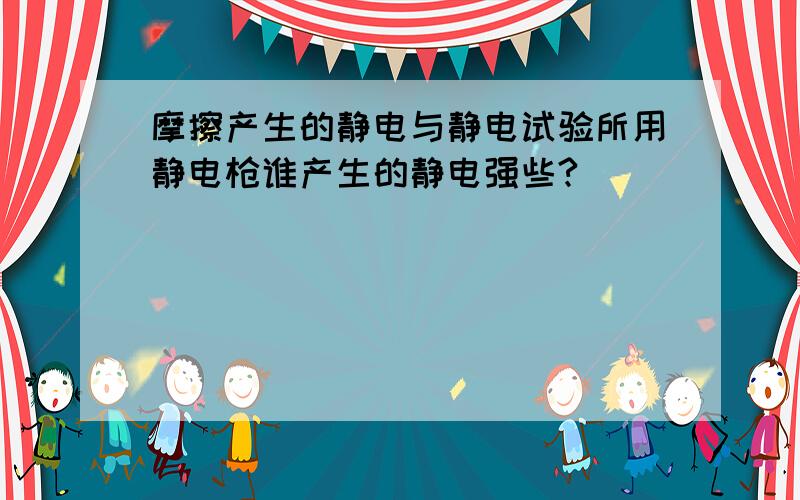 摩擦产生的静电与静电试验所用静电枪谁产生的静电强些?