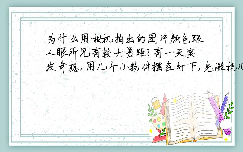 为什么用相机拍出的图片颜色跟人眼所见有较大差距?有一天突发奇想,用几个小物件摆在灯下,先凝视几秒,然后用一台单反相机在尽量相同的视角下拍下物件.放到电脑上观察后发现照相机照